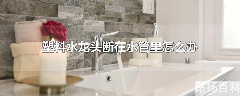 塑料龙头断在水管了(塑料水龙头断在里面了怎么办)